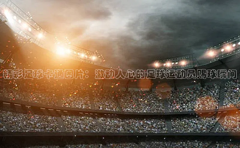 恒行6注册福石控股精彩足球卡通图片：激动人心的足球运动员赐球瞬间