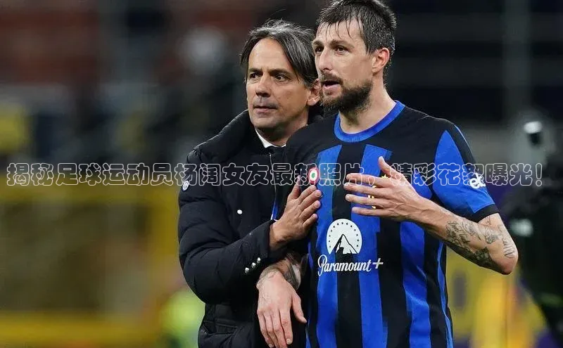 恒行6娱乐网页版入口百度健康揭秘足球运动员杨阔女友最新照片，精彩花絮曝光！