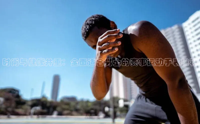 恒行6娱乐APP官网登录入口京东时尚与健康并重：全面适合男士的赛事运动手表推荐