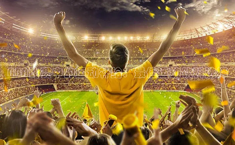 恒行在线官网登录入口小度商城NBA比赛中的运动补给：最佳运动饮料选择