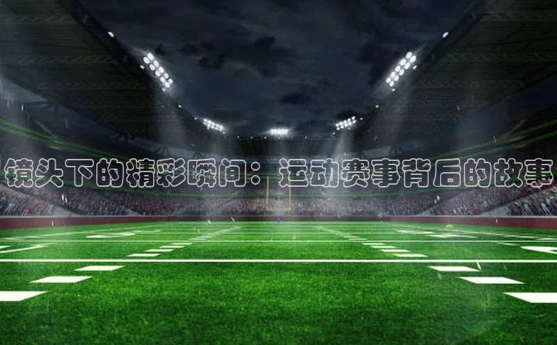 镜头下的精彩瞬间：运动赛事背后的故事