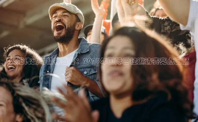 火炬传递与精神盛宴：2023年国际田径邀请赛亮点回顾