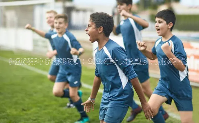 运动赛事中的精彩瞬间：2023年十大最具影响力比赛回顾