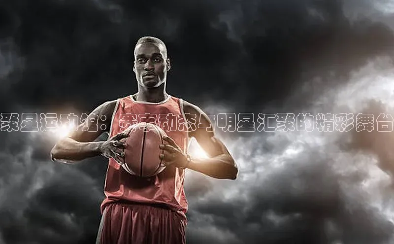 聚星运动馆：赛事动态与明星汇聚的精彩舞台