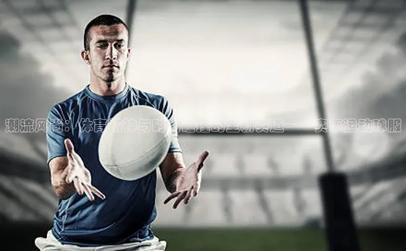 潮流风尚：体育精神与时尚碰撞的全新赛道——赛事运动球服